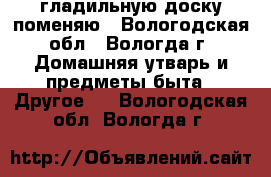 гладильную доску поменяю - Вологодская обл., Вологда г. Домашняя утварь и предметы быта » Другое   . Вологодская обл.,Вологда г.